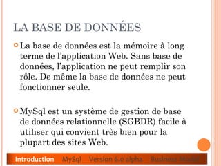 LA BASE DE DONNÉES  La base de données est la mémoire à long terme de l’application Web. Sans base de données, l’application ne peut remplir son rôle. De même la base de données ne peut fonctionner seule.  MySql est un système de gestion de base de données relationnelle (SGBDR) facile à utiliser qui convient très bien pour la plupart des sites Web.  Introduction   MySql  Version 6.0 alpha  Business Model 