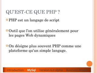QU’EST-CE QUE PHP ?  PHP est un langage de script  Outil que l’on utilise généralement pour les pages Web dynamiques  On désigne plus souvent PHP comme une plateforme qu’un simple langage.  Introduction  MySql   Version 6.0 alpha  Business Model 