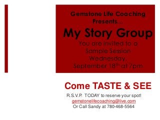 Gemstone Life Coaching
Presents…
My Story Group
You are invited to a
Sample Session
Wednesday,
September 18th at 7pm
Come TASTE & SEE
R.S.V.P. TODAY to reserve your spot!
gemstonelifecoaching@live.com
Or Call Sandy at 780-468-5564
 