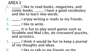 AREA 3
1. _____ I like to read books, magazines, and
comic books. _____ I have a good vocabulary
and like to learn new words.
2. _____ I enjoy writing e-mails to my friends.
3. _____ I like to write.
4. _____ It is fun to play word games such as
Scrabble and Mad Libs, do crossword puzzles,
and acrostics.
5. _____ I think it would be fun to keep a journal
of my thoughts and ideas.
 