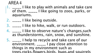 AREA 4
1. _____ I like to play with animals and take care
of them. _____ I like going to zoos, parks, or
aquariums.
2. _____ I like being outside.
3. _____ I like to hike, walk, or run outdoors.
4. _____ I like to observe nature’s changes,such
as thunderstorms, rain, snow, and sunshine.
5. _____ I help to recycle and take care of our
environment. _____ I pay close attention to
things in my environment such as
 