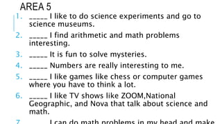 AREA 5
1. _____ I like to do science experiments and go to
science museums.
2. _____ I find arithmetic and math problems
interesting.
3. _____ It is fun to solve mysteries.
4. _____ Numbers are really interesting to me.
5. _____ I like games like chess or computer games
where you have to think a lot.
6. _____ I like TV shows like ZOOM,National
Geographic, and Nova that talk about science and
math.
 