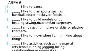 AREA 6
1. _____ I like to dance.
2. _____ I like to play sports such as
baseball,soccer,hockey,or football.
3. _____ I like to build models or do
beading,sewing,macramé,or carpentry.
4. _____ I enjoy acting in plays or skits or playing
charades.
5. _____ I like to move when I am thinking about
things.
6. _____ I like activities such as the martial
arts,tennis,running,jogging,biking,
 
