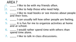 AREA 7
1. _____ I like to be with my friends often.
2. _____ I like to help those who need help.
3. _____ I like to read books or see movies about people
and their lives.
4. _____ I can usually tell how other people are feeling.
5. _____ It is fun for me to organize activities at home
and at school.
6. _____ I would rather spend time with others than
spend time alone.
7. _____ I like to talk in class discussions.
 