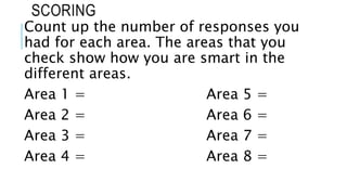 SCORING
Count up the number of responses you
had for each area. The areas that you
check show how you are smart in the
different areas.
Area 1 = Area 5 =
Area 2 = Area 6 =
Area 3 = Area 7 =
Area 4 = Area 8 =
 