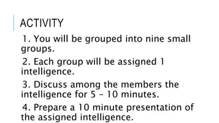 ACTIVITY
1. You will be grouped into nine small
groups.
2. Each group will be assigned 1
intelligence.
3. Discuss among the members the
intelligence for 5 – 10 minutes.
4. Prepare a 10 minute presentation of
the assigned intelligence.
 