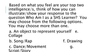 Based on what you feel are your top two
intelligence/s, think of how you can
illustrate/show your response to the
question Who Am I as a SHS Learner? You
may choose from the following options.
You may choose more than one.
a. An object to represent yourself e.
Collage
b. Song/Rap f. Drawing
c. Dance/Movement g.
 