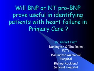 Will BNP or NT pro-BNP prove useful in identifying patients with heart failure in  Primary Care ? Dr Ahmet Fuat Darlington & The Dales PCTs Darlington Memorial Hospital Bishop Auckland General Hospital 