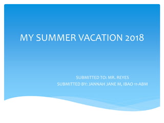 MY SUMMER VACATION 2018
SUBMITTED TO: MR. REYES
SUBMITTED BY: JANNAH JANE M, IBAO 11-ABM
 