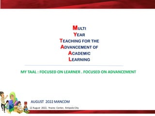 12 August 2022, Ynarez Center, Antipolo City
MULTI
YEAR
TEACHING FOR THE
ADVANCEMENT OF
ACADEMIC
LEARNING
AUGUST 2022 MANCOM
MY TAAL : FOCUSED ON LEARNER . FOCUSED ON ADVANCEMENT
 