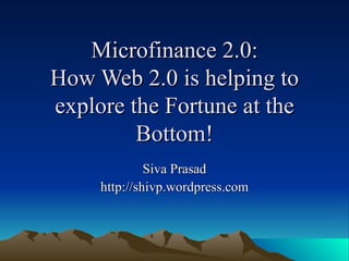Microfinance 2.0: How Web 2.0 is helping to explore the Fortune at the Bottom! Siva Prasad http://shivp.wordpress.com 