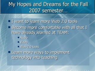 My Hopes and Dreams for the Fall 2007 semester… I want to learn more Web 2.0 tools Become more comfortable with all that I have already learned at TEAM: Audio Video Web 2.0 tools Learn more ways to implement technology into teaching 
