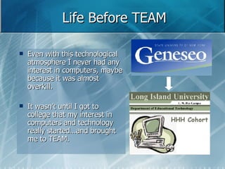 Life Before TEAM Even with this technological atmosphere I never had any interest in computers, maybe because it was almost overkill. It wasn’t until I got to college that my interest in computers and technology really started…and brought me to TEAM. 