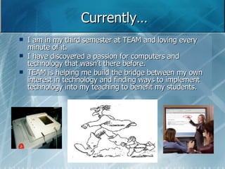 Currently… I am in my third semester at TEAM and loving every minute of it. I have discovered a passion for computers and technology that wasn’t there before.  TEAM is helping me build the bridge between my own interest in technology and finding ways to implement technology into my teaching to benefit my students.  