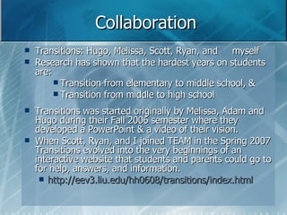 Collaboration Transitions: Hugo, Melissa, Scott, Ryan, and  myself Research has shown that the hardest years on students are:  Transition from elementary to middle school, & Transition from middle to high school Transitions was started originally by Melissa, Adam and Hugo during their Fall 2006 semester where they developed a PowerPoint & a video of their vision.  When Scott, Ryan, and I joined TEAM in the Spring 2007 Transitions evolved into the very beginnings of an interactive website that students and parents could go to for help, answers, and information.  http://eev3.liu.edu/hh0608/transitions/index.html 
