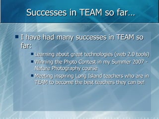 Successes in TEAM so far… I have had many successes in TEAM so far: Learning about great technologies (web 2.0 tools) Winning the Photo Contest in my Summer 2007 - Nature Photography course  Meeting inspiring Long Island teachers who are in TEAM to become the best teachers they can be! 