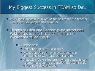 My Biggest Success in TEAM so far… My biggest success in TEAM so far has to be the teacher web page I developed this summer.  Thanks to Ellen and Corinne (who introduced Wikispaces to me) I created a space on Wikispaces called MrArt. My space has: Separate pages for each class  Discussion boards - where students can communicate with each other and me Chat with Mr. Art feature – where students can instant message me a question that can’t wait till the next day of school 