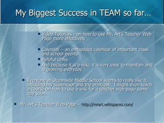 My Biggest Success in TEAM so far… Video Tutorials - on how to use Mr. Art’s Teacher Web Page more effectively Calendar – an embedded calendar of important class and school events Helpful Links And because it is a wiki, it is very easy to maintain and is growing everyday Everyone at Oceanside Middle School seems to really like it, including my supervisor and the principal.  I might even teach a course on how to use a wiki for a teacher web page some day soon.  Mr. Art’s Teacher Web Page –  http://mrart.wikispaces.com/ 