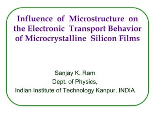 Influence of Microstructure on
the Electronic Transport Behavior
 of Microcrystalline Silicon Films



                Sanjay K. Ram
               Dept. of Physics,
Indian Institute of Technology Kanpur, INDIA
 