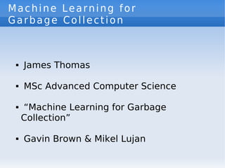 Machine Learning for
Garbage Collection



     James Thomas
 




     MSc Advanced Computer Science
 




     “Machine Learning for Garbage
 


     Collection”

     Gavin Brown & Mikel Lujan
 