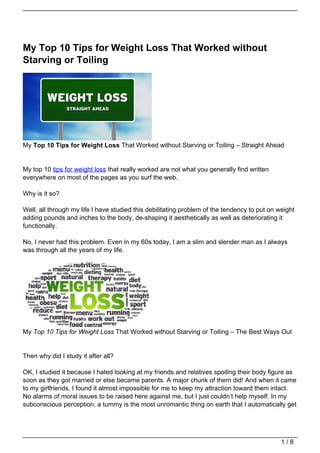 My Top 10 Tips for Weight Loss That Worked without
Starving or Toiling




My Top 10 Tips for Weight Loss That Worked without Starving or Toiling – Straight Ahead


My top 10 tips for weight loss that really worked are not what you generally find written
everywhere on most of the pages as you surf the web.

Why is it so?

Well, all through my life I have studied this debilitating problem of the tendency to put on weight
adding pounds and inches to the body, de-shaping it aesthetically as well as deteriorating it
functionally.

No, I never had this problem. Even in my 60s today, I am a slim and slender man as I always
was through all the years of my life.




My Top 10 Tips for Weight Loss That Worked without Starving or Toiling – The Best Ways Out


Then why did I study it after all?

OK, I studied it because I hated looking at my friends and relatives spoiling their body figure as
soon as they got married or else became parents. A major chunk of them did! And when it came
to my girlfriends, I found it almost impossible for me to keep my attraction toward them intact.
No alarms of moral issues to be raised here against me, but I just couldn’t help myself. In my
subconscious perception, a tummy is the most unromantic thing on earth that I automatically get




                                                                                              1/8
 