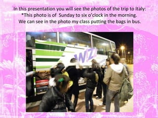In this presentation you will see the photos of the trip to Italy: *This photo is of  Sunday to six o’clock in the morning.   We can see in the photo my class putting the bags in bus.  