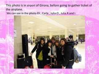 This photo is in  airport  of Girona, before going to gather ticket of the airplane.   We can see in the photo Eli , Carla , Julia.O , Julia.R and I. 