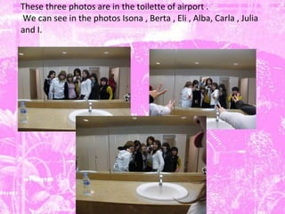 These three photos are in the  toilette  of  airport .  We can see in the photos Isona , Berta , Eli , Alba, Carla , Julia  and I. 