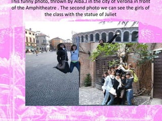 This funny photo, thrown by Alba.J in the city of Verona in front of the  Amphitheatre .  The second photo we can see the girls of the class with the statue of Juliet 