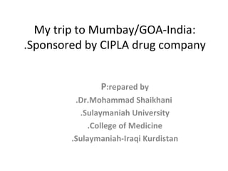 My trip to Mumbay/GOA-India: Sponsored by CIPLA drug company. P repared by: Dr.Mohammad Shaikhani. Sulaymaniah University. College of Medicine. Sulaymaniah-Iraqi Kurdistan. 