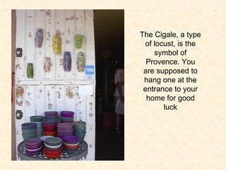 The Cigale, a type of locust, is the symbol of Provence. You are supposed to hang one at the entrance to your home for good luck 
