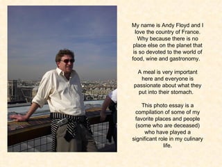 My name is Andy Floyd and I love the country of France. Why because there is no place else on the planet that is so devoted to the world of food, wine and gastronomy.  A meal is very important here and everyone is passionate about what they put into their stomach.  This photo essay is a compilation of some of my favorite places and people (some who are deceased) who have played a significant role in my culinary life. 