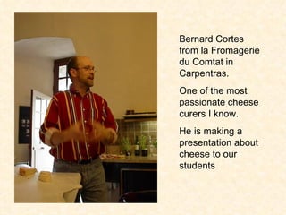 Bernard Cortes from la Fromagerie du Comtat in Carpentras.  One of the most passionate cheese curers I know.  He is making a presentation about cheese to our students 