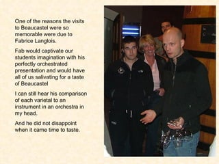 One of the reasons the visits to Beaucastel were so memorable were due to Fabrice Langlois.  Fab would captivate our students imagination with his perfectly orchestrated presentation and would have all of us salivating for a taste of Beaucastel I can still hear his comparison of each varietal to an instrument in an orchestra in my head. And he did not disappoint when it came time to taste. 