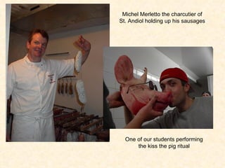Michel Merletto the charcutier of St. Andiol holding up his sausages One of our students performing the kiss the pig ritual 