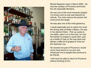 Michel Depardon died in March 2006.  He was the cowboy of Provence and loved the US especially Montana. He was one of the most irreverent people I’ve known and no one was beyond his ridicule. The more serious the person the more prime the target.  He was also one of the most generous.  I would especially love to watch him work the dining area at Sette e Mezzo. He was in his element there.  Pick up a joke at one table, pass it on to the next, run into the kitchen to prepare a quick dish, pick up a bottle of ros é  on the way back and always a little bit of grappa to rinse out the espresso cup.  He showed me part of Provence I would never have found on my own and introduced me to people that continue to be friends.  I will never be able to return to Provence without thinking of him.  