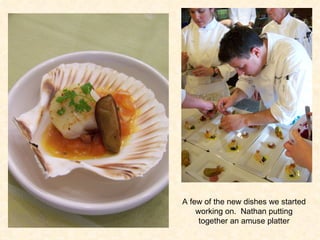 A few of the new dishes we started working on.  Nathan putting together an amuse platter 