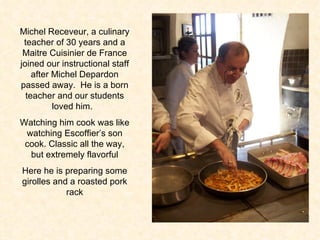 Michel Receveur, a culinary teacher of 30 years and a Maitre Cuisinier de France joined our instructional staff after Michel Depardon passed away.  He is a born teacher and our students loved him.  Watching him cook was like watching Escoffier’s son cook. Classic all the way, but extremely flavorful Here he is preparing some girolles and a roasted pork rack 