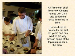 An American chef from New Orleans named Jon Chiri also joined the ranks from time to time. He has lived in France for the last ten years and has worked his way through some of the top restaurants in the area.  