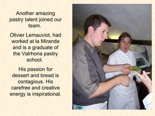 Another amazing pastry talent joined our team.  Olivier Lemauviot, had worked at la Mirande and is a graduate of the Valrhona pastry school.  His passion for dessert and bread is contagious. His carefree and creative energy is inspirational.  