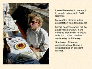 I would be remiss if I were not to include reference to Gallit Sammon. Many of the pictures in this presentation were taken by her. Michel Depardon would call her petite vague or wavy. If she came up with a dish, he would write it up on the board as sauce wavy or  à  la wavy. She is one of the most optimistic people I know, a great chef and an excellent teacher. 