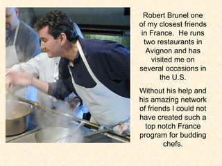 Robert Brunel one of my closest friends in France.  He runs two restaurants in Avignon and has visited me on several occasions in the U.S. Without his help and his amazing network of friends I could not have created such a top notch France program for budding chefs. 