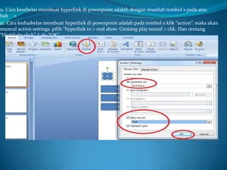 11. Cara kesebelas membuat hyperlink di powerpoint adalah dengan muatlah tombol x pada atas
bab 1.
12. Cara keduabelas membuat hyperlink di powerpoint adalah pada tombol x klik “action”. maka akan
muncul action settings. pilih “hyperlink to > end show. Centang play sound > clik. Dan centang
“Highlight click”. Lalu “OK”

 