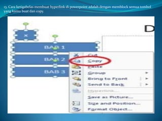13. Cara ketigabelas membuat hyperlink di powerpoint adalah dengan memblock semua tombol
yang kamu buat dan copy.

 