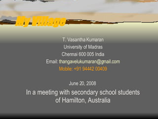 My Village T. Vasantha Kumaran University of Madras Chennai 600 005 India Email:  [email_address] Mobile: +91 94442 00409 June 20, 2008  In a meeting with secondary school students of Hamilton, Australia 