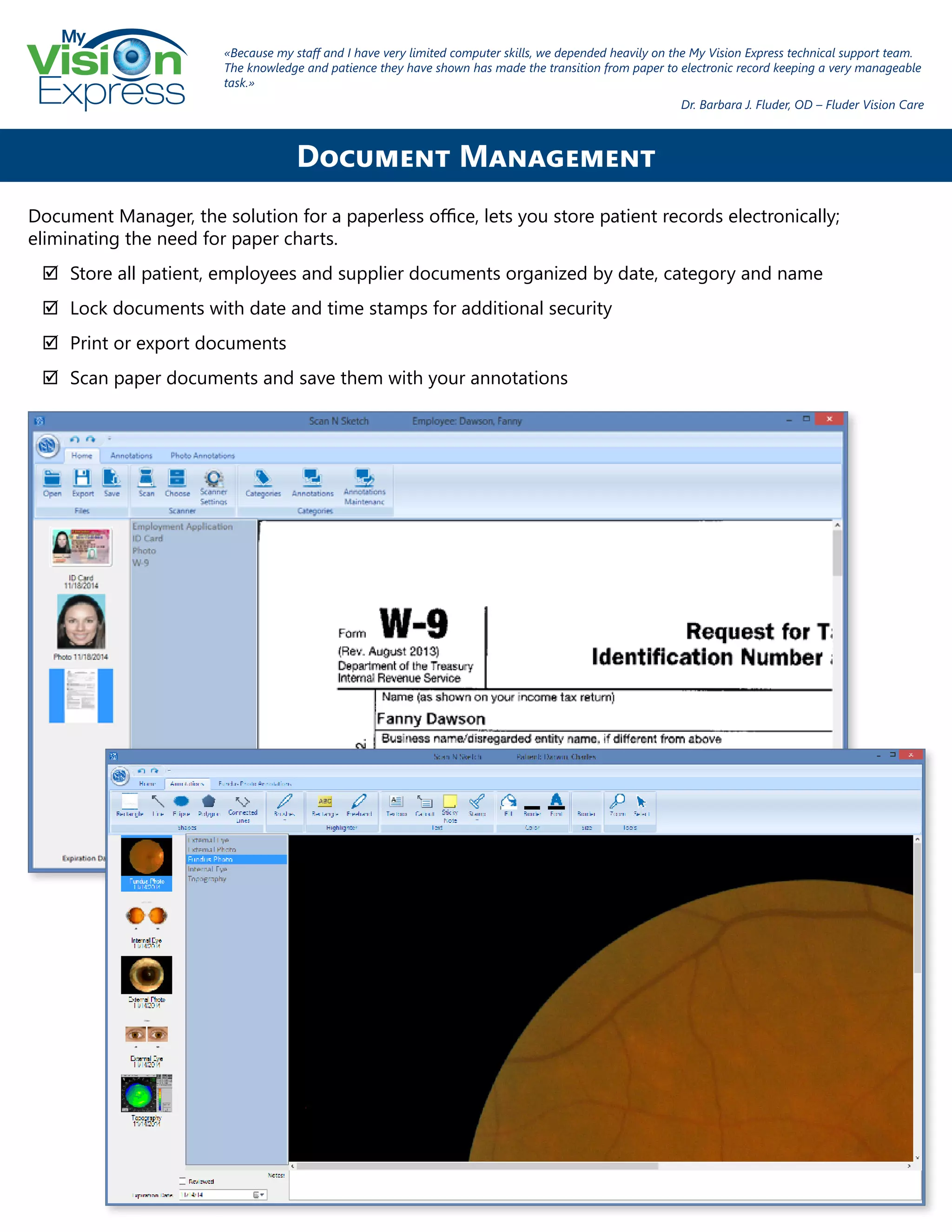 My
Express
Document Manager, the solution for a paperless office, lets you store patient records electronically;
eliminating the need for paper charts.
;; Store all patient, employees and supplier documents organized by date, category and name
;; Lock documents with date and time stamps for additional security
;; Print or export documents
;; Scan paper documents and save them with your annotations
Document Management
«Because my staff and I have very limited computer skills, we depended heavily on the My Vision Express technical support team.
The knowledge and patience they have shown has made the transition from paper to electronic record keeping a very manageable
task.»
Dr. Barbara J. Fluder, OD – Fluder Vision Care
 