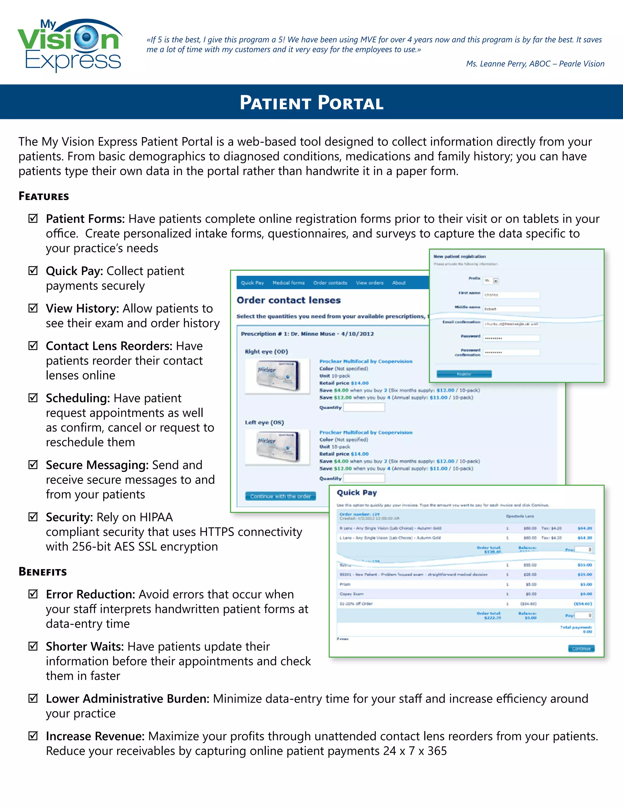 My
Express
The My Vision Express Patient Portal is a web-based tool designed to collect information directly from your
patients. From basic demographics to diagnosed conditions, medications and family history; you can have
patients type their own data in the portal rather than handwrite it in a paper form.
Features
;; Patient Forms: Have patients complete online registration forms prior to their visit or on tablets in your
office. Create personalized intake forms, questionnaires, and surveys to capture the data specific to
your practice’s needs
;; Quick Pay: Collect patient
payments securely
;; View History: Allow patients to
see their exam and order history
;; Contact Lens Reorders: Have
patients reorder their contact
lenses online
;; Scheduling: Have patient
request appointments as well
as confirm, cancel or request to
reschedule them
;; Secure Messaging: Send and
receive secure messages to and
from your patients
;; Security: Rely on HIPAA
compliant security that uses HTTPS connectivity
with 256-bit AES SSL encryption
Benefits
;; Error Reduction: Avoid errors that occur when
your staff interprets handwritten patient forms at
data-entry time
;; Shorter Waits: Have patients update their
information before their appointments and check
them in faster
;; Lower Administrative Burden: Minimize data-entry time for your staff and increase efficiency around
your practice
;; Increase Revenue: Maximize your profits through unattended contact lens reorders from your patients.
Reduce your receivables by capturing online patient payments 24 x 7 x 365
Patient Portal
«If 5 is the best, I give this program a 5! We have been using MVE for over 4 years now and this program is by far the best. It saves
me a lot of time with my customers and it very easy for the employees to use.»
Ms. Leanne Perry, ABOC – Pearle Vision
 