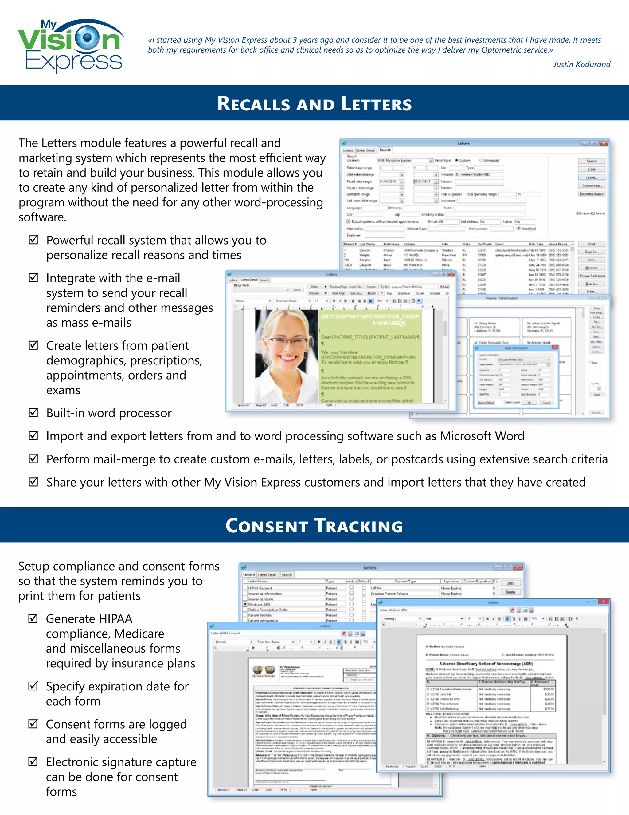 My
Express
The Letters module features a powerful recall and
marketing system which represents the most efficient way
to retain and build your business. This module allows you
to create any kind of personalized letter from within the
program without the need for any other word-processing
software.
;; Powerful recall system that allows you to
personalize recall reasons and times
;; Integrate with the e-mail
system to send your recall
reminders and other messages
as mass e-mails
;; Create letters from patient
demographics, prescriptions,
appointments, orders and
exams
;; Built-in word processor
;; Import and export letters from and to word processing software such as Microsoft Word
;; Perform mail-merge to create custom e-mails, letters, labels, or postcards using extensive search criteria
;; Share your letters with other My Vision Express customers and import letters that they have created
Recalls and Letters
«I started using My Vision Express about 3 years ago and consider it to be one of the best investments that I have made. It meets
both my requirements for back office and clinical needs so as to optimize the way I deliver my Optometric service.»
Justin Kodurand
Setup compliance and consent forms
so that the system reminds you to
print them for patients
;; Generate HIPAA
compliance, Medicare
and miscellaneous forms
required by insurance plans
;; Specify expiration date for
each form
;; Consent forms are logged
and easily accessible
;; Electronic signature capture
can be done for consent
forms
Consent Tracking
 