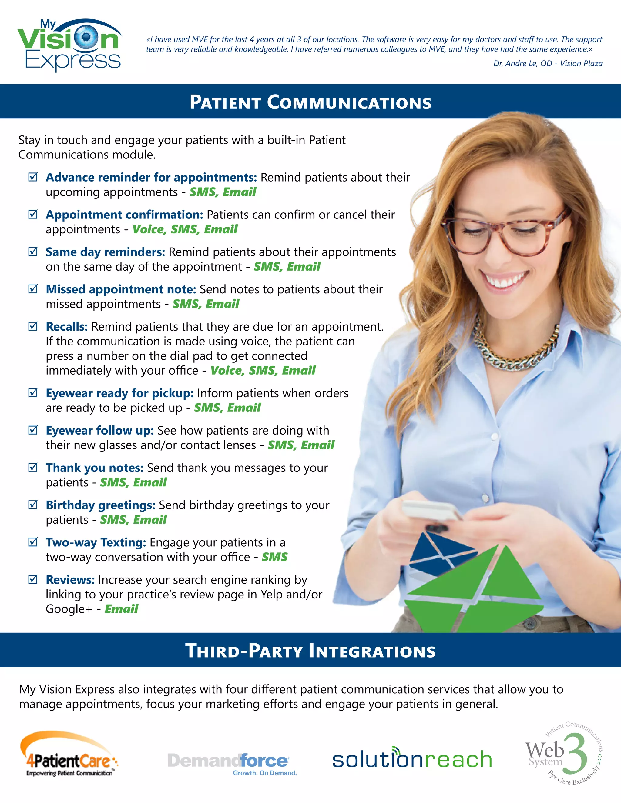 My
Express
Stay in touch and engage your patients with a built-in Patient
Communications module.
;; Advance reminder for appointments: Remind patients about their
upcoming appointments - SMS, Email
;; Appointment confirmation: Patients can confirm or cancel their
appointments - Voice, SMS, Email
;; Same day reminders: Remind patients about their appointments
on the same day of the appointment - SMS, Email
;; Missed appointment note: Send notes to patients about their
missed appointments - SMS, Email
;; Recalls: Remind patients that they are due for an appointment.
If the communication is made using voice, the patient can
press a number on the dial pad to get connected
immediately with your office - Voice, SMS, Email
;; Eyewear ready for pickup: Inform patients when orders
are ready to be picked up - SMS, Email
;; Eyewear follow up: See how patients are doing with
their new glasses and/or contact lenses - SMS, Email
;; Thank you notes: Send thank you messages to your
patients - SMS, Email
;; Birthday greetings: Send birthday greetings to your
patients - SMS, Email
;; Two-way Texting: Engage your patients in a
two-way conversation with your office - SMS
;; Reviews: Increase your search engine ranking by
linking to your practice’s review page in Yelp and/or
Google+ - Email
Patient Communications
«I have used MVE for the last 4 years at all 3 of our locations. The software is very easy for my doctors and staff to use. The support
team is very reliable and knowledgeable. I have referred numerous colleagues to MVE, and they have had the same experience.»
Dr. Andre Le, OD - Vision Plaza
Third-Party Integrations
My Vision Express also integrates with four different patient communication services that allow you to
manage appointments, focus your marketing efforts and engage your patients in general.
 