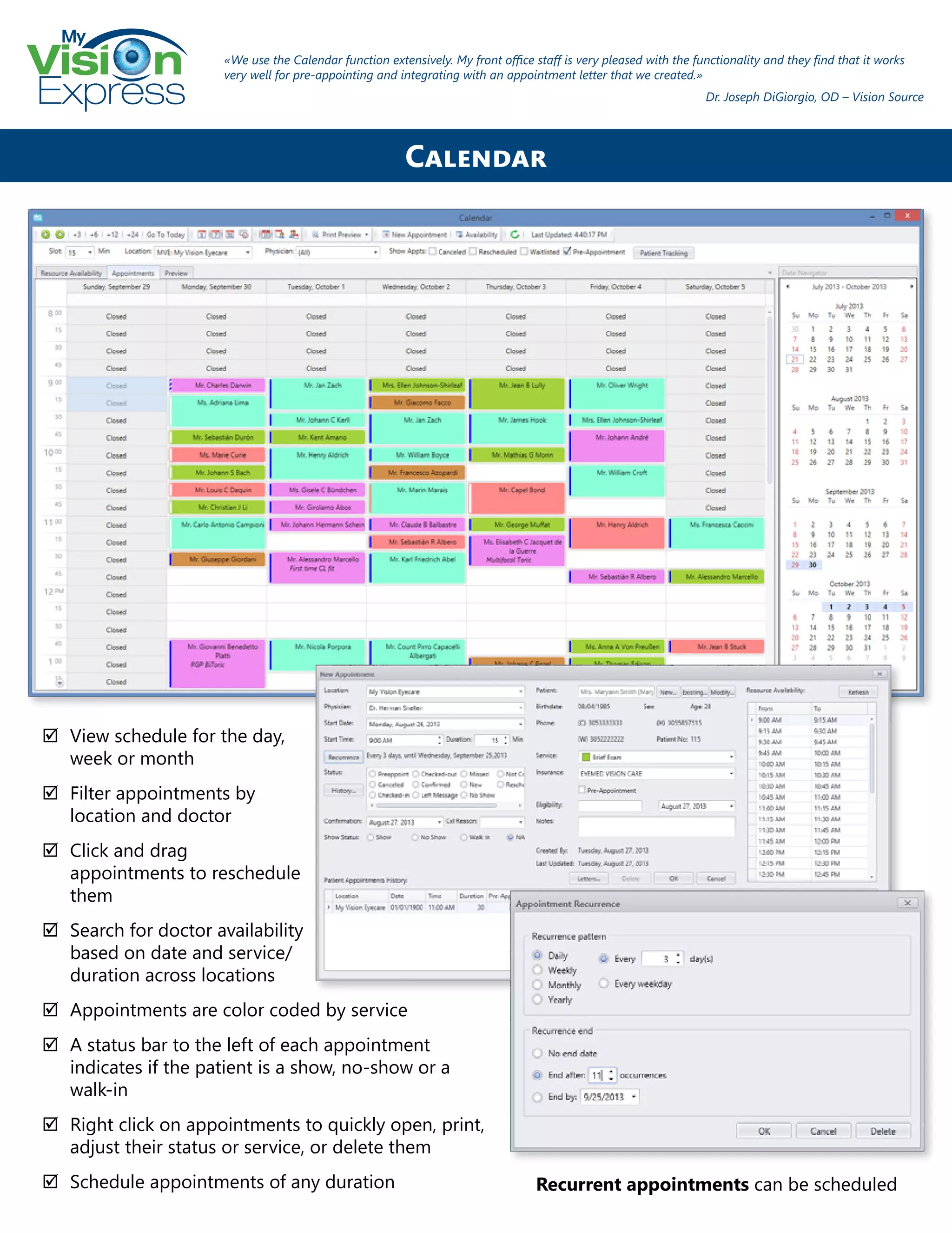 My
Express
;; View schedule for the day,
week or month
;; Filter appointments by
location and doctor
;; Click and drag
appointments to reschedule
them
;; Search for doctor availability
based on date and service/
duration across locations
;; Appointments are color coded by service
;; A status bar to the left of each appointment
indicates if the patient is a show, no-show or a
walk-in
;; Right click on appointments to quickly open, print,
adjust their status or service, or delete them
;; Schedule appointments of any duration
Calendar
«We use the Calendar function extensively. My front office staff is very pleased with the functionality and they find that it works
very well for pre-appointing and integrating with an appointment letter that we created.»
Dr. Joseph DiGiorgio, OD – Vision Source
Recurrent appointments can be scheduled
 